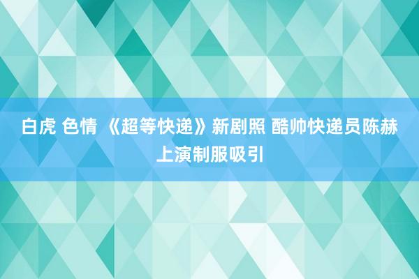 白虎 色情 《超等快递》新剧照 酷帅快递员陈赫上演制服吸引