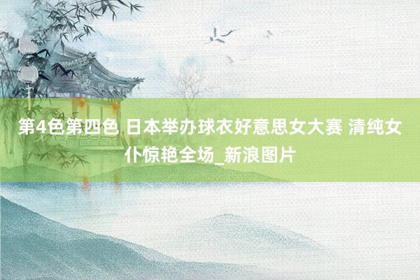 第4色第四色 日本举办球衣好意思女大赛 清纯女仆惊艳全场_新浪图片