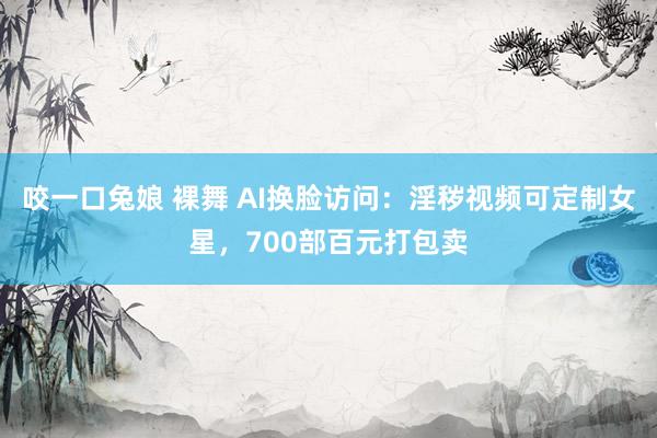 咬一口兔娘 裸舞 AI换脸访问：淫秽视频可定制女星，700部百元打包卖