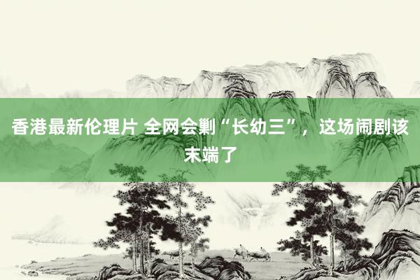 香港最新伦理片 全网会剿“长幼三”，这场闹剧该末端了