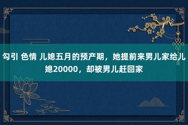 勾引 色情 儿媳五月的预产期，她提前来男儿家给儿媳20000，却被男儿赶回家