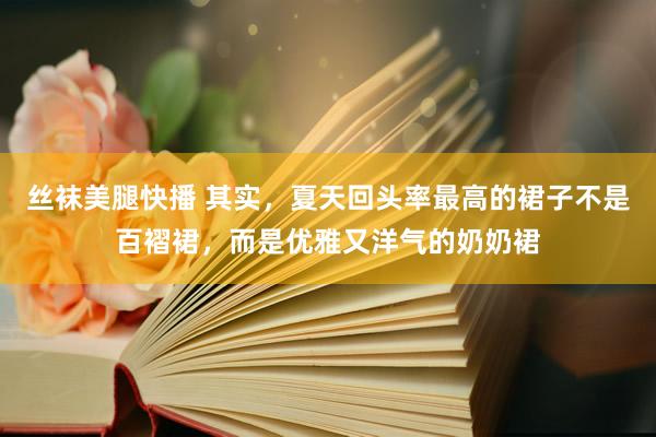 丝袜美腿快播 其实，夏天回头率最高的裙子不是百褶裙，而是优雅又洋气的奶奶裙