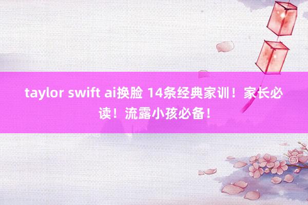 taylor swift ai换脸 14条经典家训！家长必读！流露小孩必备！