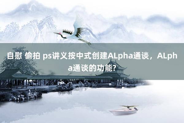 自慰 偷拍 ps讲义按中式创建ALpha通谈，ALpha通谈的功能?