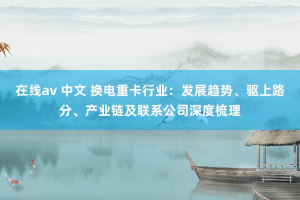 在线av 中文 换电重卡行业：发展趋势、驱上路分、产业链及联系公司深度梳理