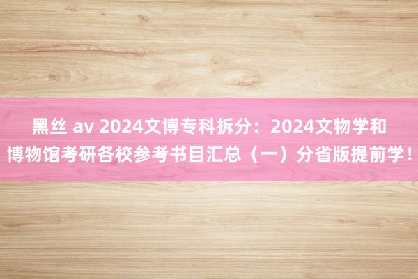 黑丝 av 2024文博专科拆分：2024文物学和博物馆考研各校参考书目汇总（一）分省版提前学！